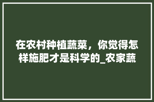 在农村种植蔬菜，你觉得怎样施肥才是科学的_农家蔬菜种植技巧和方法视频 在农村种植蔬菜，你觉得怎样施肥才是科学的_农家蔬菜种植技巧和方法视频 花朵知识