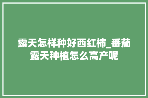 露天怎样种好西红柿_番茄露天种植怎么高产呢 露天怎样种好西红柿_番茄露天种植怎么高产呢 花朵知识