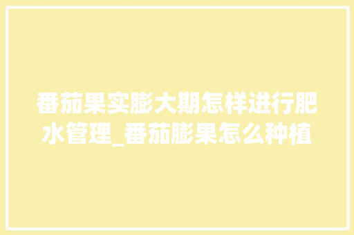 番茄果实膨大期怎样进行肥水管理_番茄膨果怎么种植视频 番茄果实膨大期怎样进行肥水管理_番茄膨果怎么种植视频 番茄病虫害防治