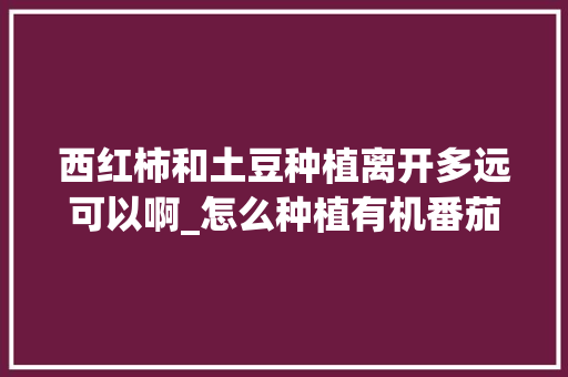 西红柿和土豆种植离开多远可以啊_怎么种植有机番茄土豆苗视频 西红柿和土豆种植离开多远可以啊_怎么种植有机番茄土豆苗视频 农业常识