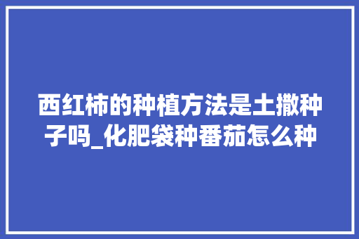 西红柿的种植方法是土撒种子吗_化肥袋种番茄怎么种植视频 西红柿的种植方法是土撒种子吗_化肥袋种番茄怎么种植视频 农业常识