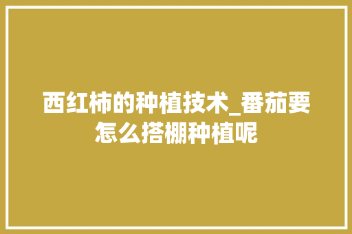 西红柿的种植技术_番茄要怎么搭棚种植呢 西红柿的种植技术_番茄要怎么搭棚种植呢 番茄种植技巧
