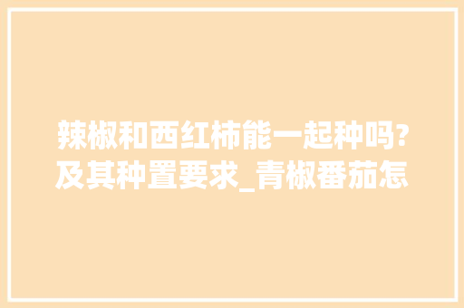 辣椒和西红柿能一起种吗?及其种置要求_青椒番茄怎么种植的视频 辣椒和西红柿能一起种吗?及其种置要求_青椒番茄怎么种植的视频 番茄病虫害防治