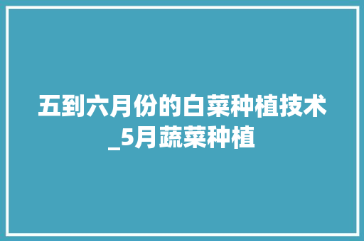 五到六月份的白菜种植技术_5月蔬菜种植 五到六月份的白菜种植技术_5月蔬菜种植 农业常识