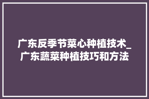 广东反季节菜心种植技术_广东蔬菜种植技巧和方法