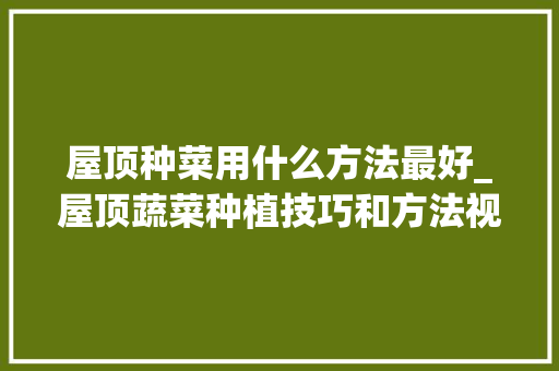 屋顶种菜用什么方法最好_屋顶蔬菜种植技巧和方法视频