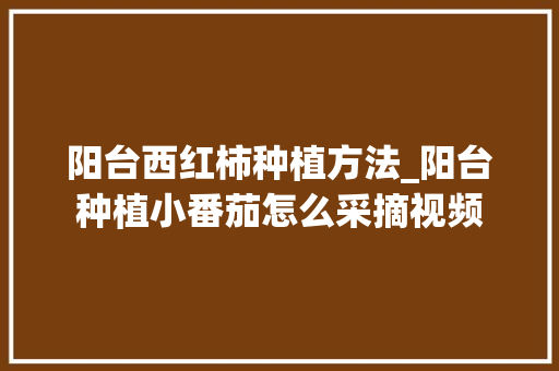 阳台西红柿种植方法_阳台种植小番茄怎么采摘视频 阳台西红柿种植方法_阳台种植小番茄怎么采摘视频 种植技巧