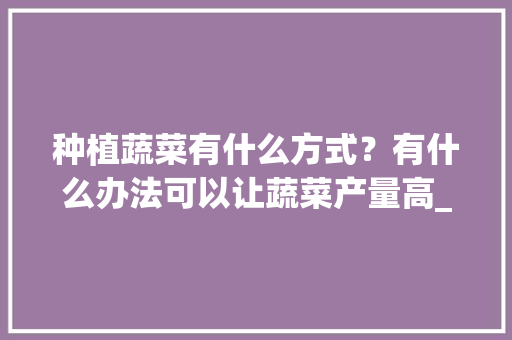 种植蔬菜有什么方式?有什么办法可以让蔬菜产量高_蔬菜种植小技巧家居图片 植物种类 种植蔬菜有什么方式?有什么办法可以让蔬菜产量高_蔬菜种植小技巧家居图片 种植蔬菜有什么方式?有什么办法可以让蔬菜产量高_蔬菜种植小技巧家居图片 植物种类