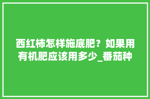 西红柿怎样施底肥？如果用有机肥应该用多少_番茄种植前怎么施肥最好 西红柿怎样施底肥？如果用有机肥应该用多少_番茄种植前怎么施肥最好 花朵知识
