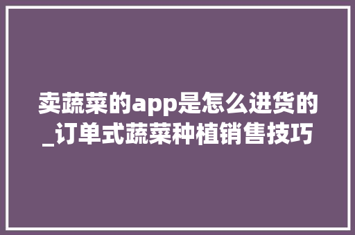 卖蔬菜的app是怎么进货的_订单式蔬菜种植销售技巧和方法 农业常识 卖蔬菜的app是怎么进货的_订单式蔬菜种植销售技巧和方法 卖蔬菜的app是怎么进货的_订单式蔬菜种植销售技巧和方法 农业常识