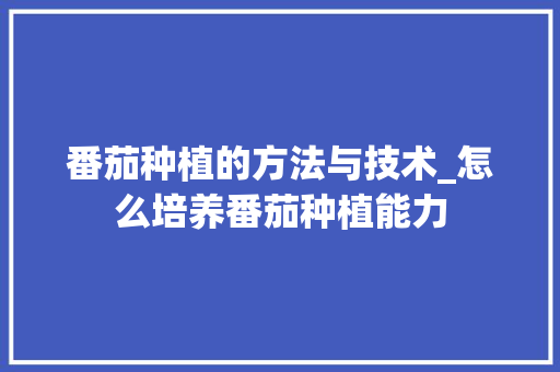 番茄种植的方法与技术_怎么培养番茄种植能力 番茄种植的方法与技术_怎么培养番茄种植能力 土壤施肥