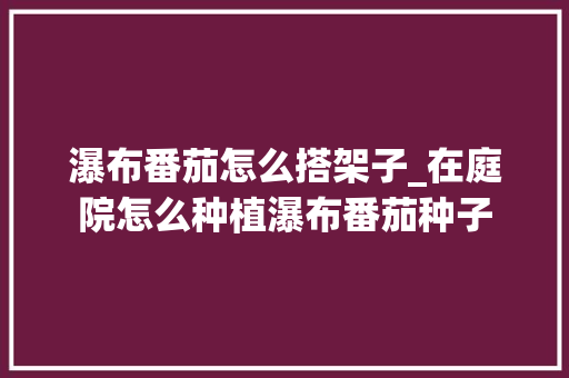 瀑布番茄怎么搭架子_在庭院怎么种植瀑布番茄种子