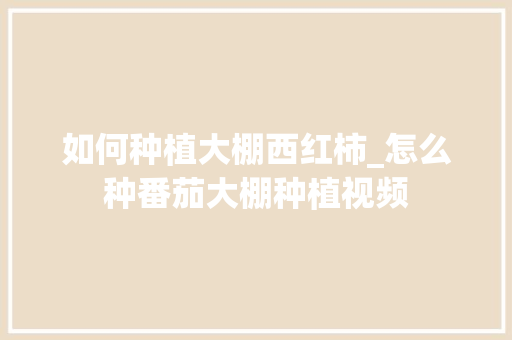 如何种植大棚西红柿_怎么种番茄大棚种植视频 植物种类 如何种植大棚西红柿_怎么种番茄大棚种植视频 如何种植大棚西红柿_怎么种番茄大棚种植视频 植物种类