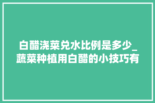白醋浇菜兑水比例是多少_蔬菜种植用白醋的小技巧有哪些 白醋浇菜兑水比例是多少_蔬菜种植用白醋的小技巧有哪些 花朵知识