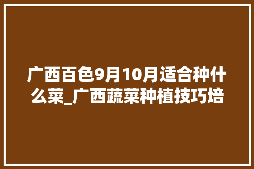 广西百色9月10月适合种什么菜_广西蔬菜种植技巧培训班 广西百色9月10月适合种什么菜_广西蔬菜种植技巧培训班 植物种类