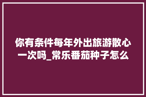 你有条件每年外出旅游散心一次吗_常乐番茄种子怎么种植的