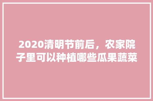 2020清明节前后,农家院子里可以种植哪些瓜果蔬菜_番茄能种树吗怎么种植视频 花朵知识 2020清明节前后,农家院子里可以种植哪些瓜果蔬菜_番茄能种树吗怎么种植视频 2020清明节前后,农家院子里可以种植哪些瓜果蔬菜_番茄能种树吗怎么种植视频 花朵知识