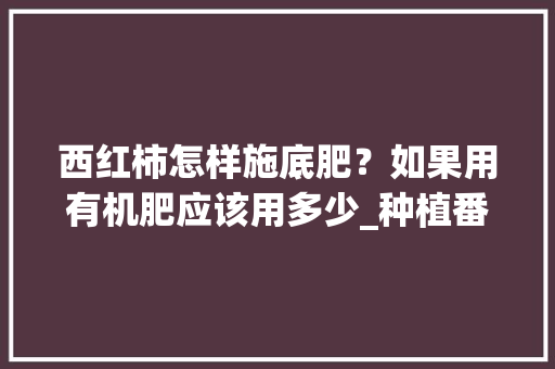 西红柿怎样施底肥？如果用有机肥应该用多少_种植番茄苗怎么施肥视频 西红柿怎样施底肥？如果用有机肥应该用多少_种植番茄苗怎么施肥视频 花朵知识