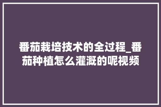 番茄栽培技术的全过程_番茄种植怎么灌溉的呢视频 番茄栽培技术的全过程_番茄种植怎么灌溉的呢视频 种植技巧