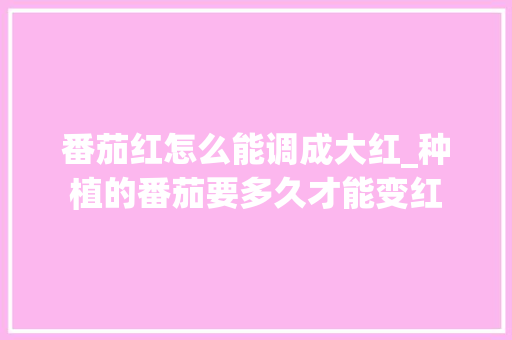 番茄红怎么能调成大红_种植的番茄要多久才能变红 番茄红怎么能调成大红_种植的番茄要多久才能变红 植物种类
