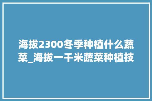 海拔2300冬季种植什么蔬菜_海拔一千米蔬菜种植技巧视频