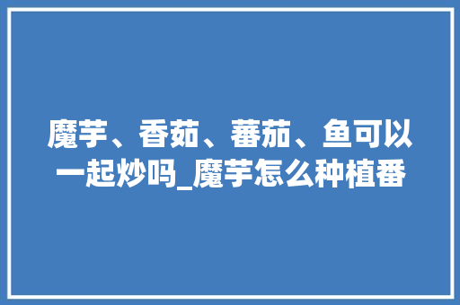 魔芋、香茹、蕃茄、鱼可以一起炒吗_魔芋怎么种植番茄土壤的视频