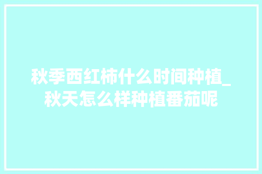 秋季西红柿什么时间种植_秋天怎么样种植番茄呢 秋季西红柿什么时间种植_秋天怎么样种植番茄呢 土壤施肥