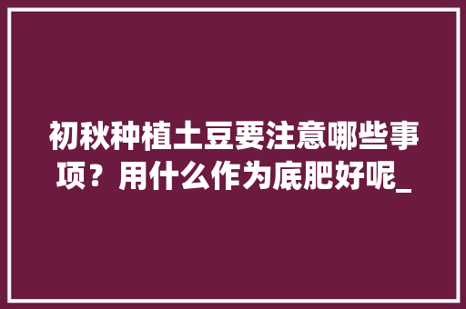 初秋种植土豆要注意哪些事项？用什么作为底肥好呢_怎么种植富硒番茄苗子视频 初秋种植土豆要注意哪些事项？用什么作为底肥好呢_怎么种植富硒番茄苗子视频 农业常识