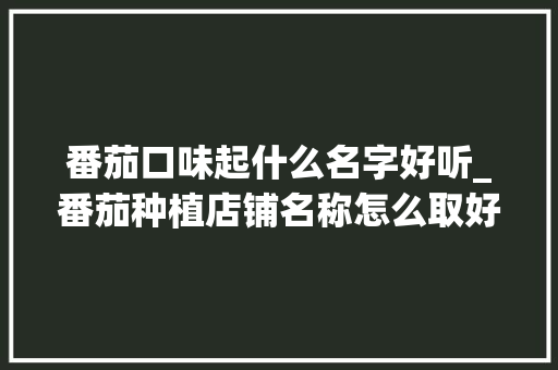 番茄口味起什么名字好听_番茄种植店铺名称怎么取好听 番茄口味起什么名字好听_番茄种植店铺名称怎么取好听 番茄种植技巧