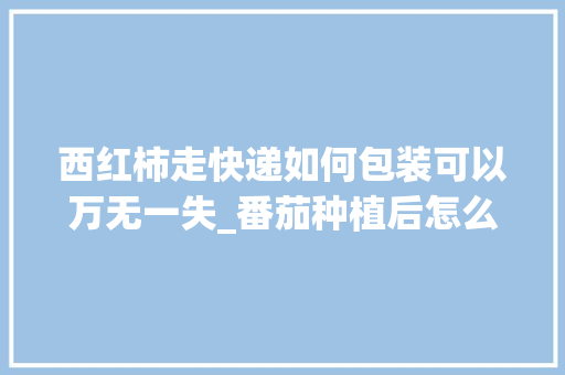 西红柿走快递如何包装可以万无一失_番茄种植后怎么快递保存 西红柿走快递如何包装可以万无一失_番茄种植后怎么快递保存 番茄种植技巧