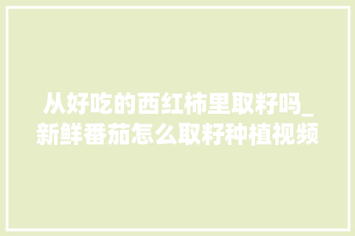 从好吃的西红柿里取籽吗_新鲜番茄怎么取籽种植视频 从好吃的西红柿里取籽吗_新鲜番茄怎么取籽种植视频 农业常识
