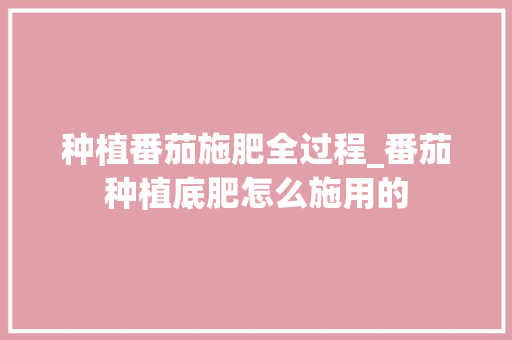 种植番茄施肥全过程_番茄种植底肥怎么施用的 种植番茄施肥全过程_番茄种植底肥怎么施用的 种植技巧