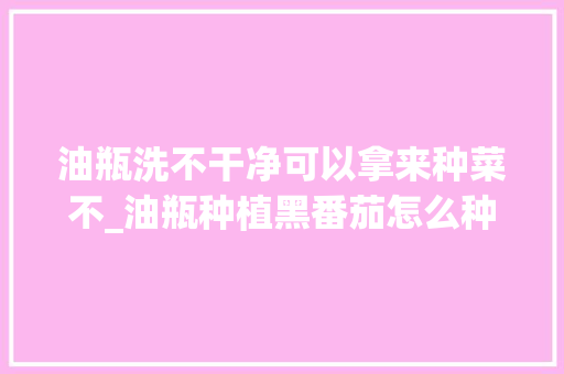 油瓶洗不干净可以拿来种菜不_油瓶种植黑番茄怎么种植的 油瓶洗不干净可以拿来种菜不_油瓶种植黑番茄怎么种植的 花朵知识