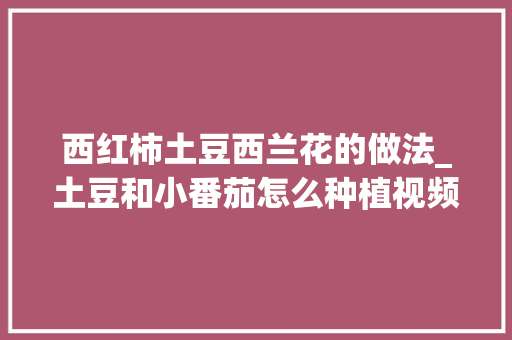 西红柿土豆西兰花的做法_土豆和小番茄怎么种植视频 西红柿土豆西兰花的做法_土豆和小番茄怎么种植视频 花朵知识