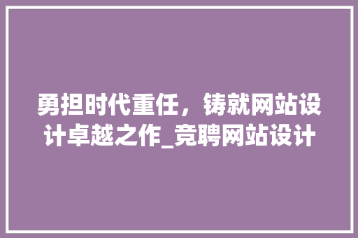 勇担时代重任，铸就网站设计卓越之作_竞聘网站设计岗位的思考与方法 勇担时代重任，铸就网站设计卓越之作_竞聘网站设计岗位的思考与方法 花朵知识
