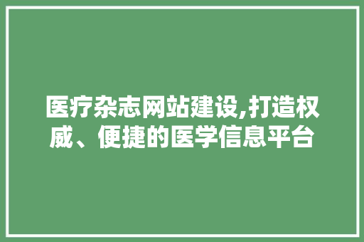 医疗杂志网站建设,打造权威、便捷的医学信息平台 医疗杂志网站建设,打造权威、便捷的医学信息平台 花朵知识