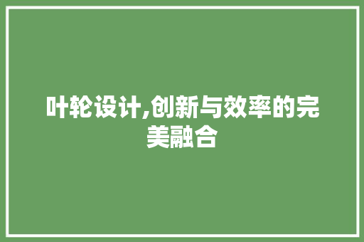 叶轮设计,创新与效率的完美融合 叶轮设计,创新与效率的完美融合 种植技巧