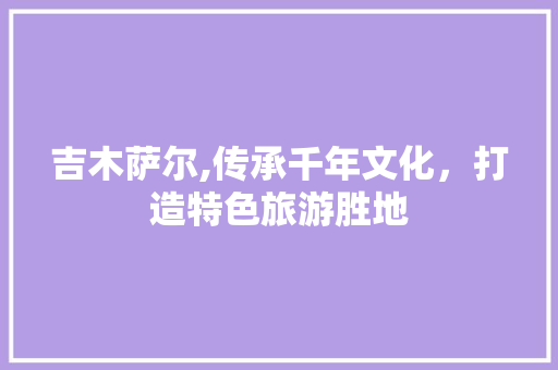 吉木萨尔,传承千年文化，打造特色旅游胜地 吉木萨尔,传承千年文化，打造特色旅游胜地 番茄种植技巧