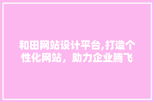 和田网站设计平台,打造个性化网站，助力企业腾飞 和田网站设计平台,打造个性化网站，助力企业腾飞 农业常识