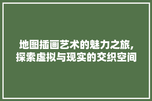 地图插画艺术的魅力之旅,探索虚拟与现实的交织空间