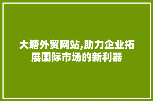 大塘外贸网站,助力企业拓展国际市场的新利器