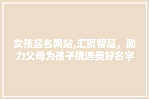 女孩起名网站,汇聚智慧，助力父母为孩子挑选美好名字
