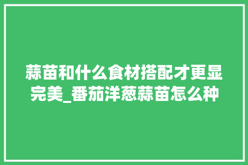 蒜苗和什么食材搭配才更显完美_番茄洋葱蒜苗怎么种植视频