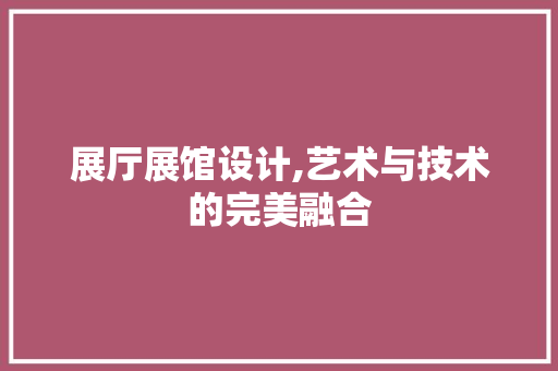 展厅展馆设计,艺术与技术的完美融合