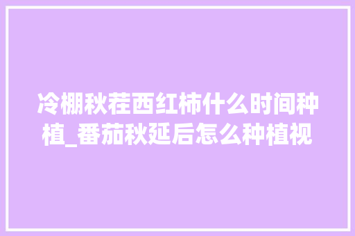 冷棚秋茬西红柿什么时间种植_番茄秋延后怎么种植视频 冷棚秋茬西红柿什么时间种植_番茄秋延后怎么种植视频 农业常识