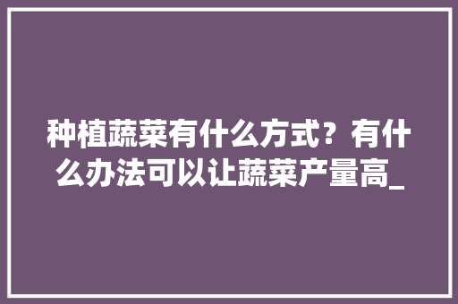 种植蔬菜有什么方式？有什么办法可以让蔬菜产量高_入门蔬菜种植技巧视频 种植蔬菜有什么方式？有什么办法可以让蔬菜产量高_入门蔬菜种植技巧视频 农业常识