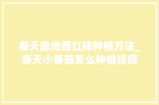 春天露地西红柿种植方法_春天小番茄怎么种植视频 春天露地西红柿种植方法_春天小番茄怎么种植视频 农业常识