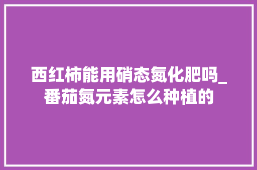 西红柿能用硝态氮化肥吗_番茄氮元素怎么种植的 西红柿能用硝态氮化肥吗_番茄氮元素怎么种植的 番茄病虫害防治