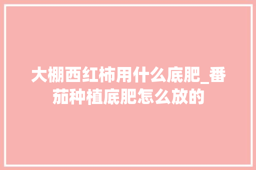 大棚西红柿用什么底肥_番茄种植底肥怎么放的 大棚西红柿用什么底肥_番茄种植底肥怎么放的 番茄病虫害防治