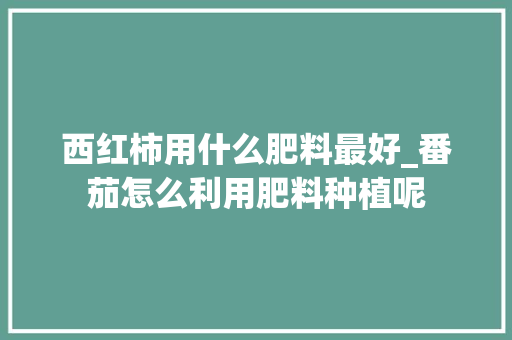 西红柿用什么肥料最好_番茄怎么利用肥料种植呢 西红柿用什么肥料最好_番茄怎么利用肥料种植呢 种植技巧
